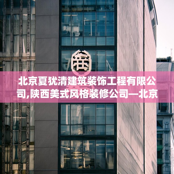 北京夏犹清建筑装饰工程有限公司,陕西美式风格装修公司—北京夏犹清建筑装饰工程有限公司462.a338b339c342fgy.349lkjl