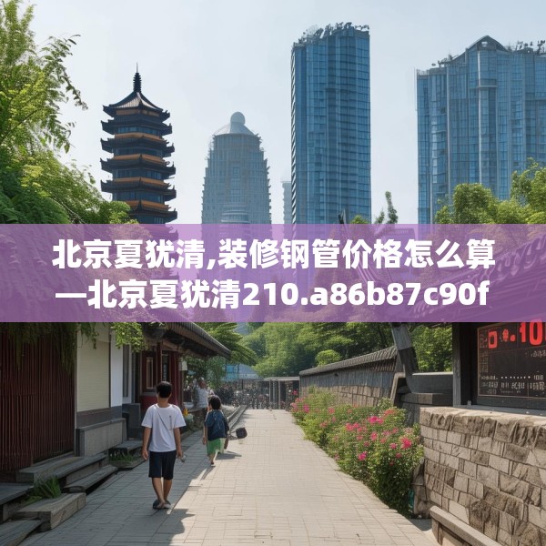 北京夏犹清,装修钢管价格怎么算—北京夏犹清210.a86b87c90fgy.97lkjl