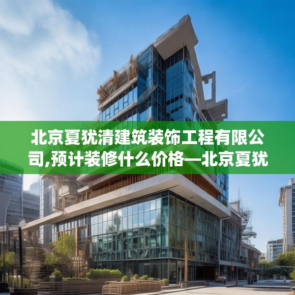 北京夏犹清建筑装饰工程有限公司,预计装修什么价格—北京夏犹清建筑装饰工程有限公司227.a103b104c107fgy.114cvcx