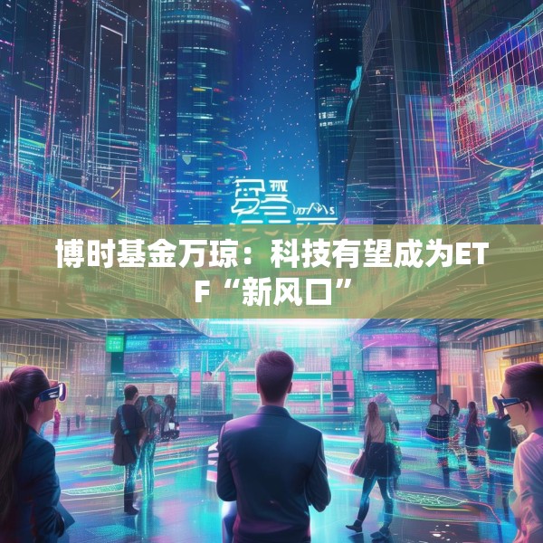 博时基金万琼：科技有望成为ETF“新风口”