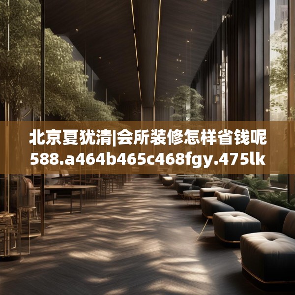 北京夏犹清|会所装修怎样省钱呢588.a464b465c468fgy.475lkjl