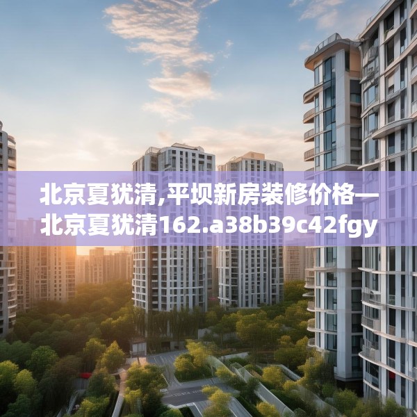 北京夏犹清,平坝新房装修价格—北京夏犹清162.a38b39c42fgy.49nbn