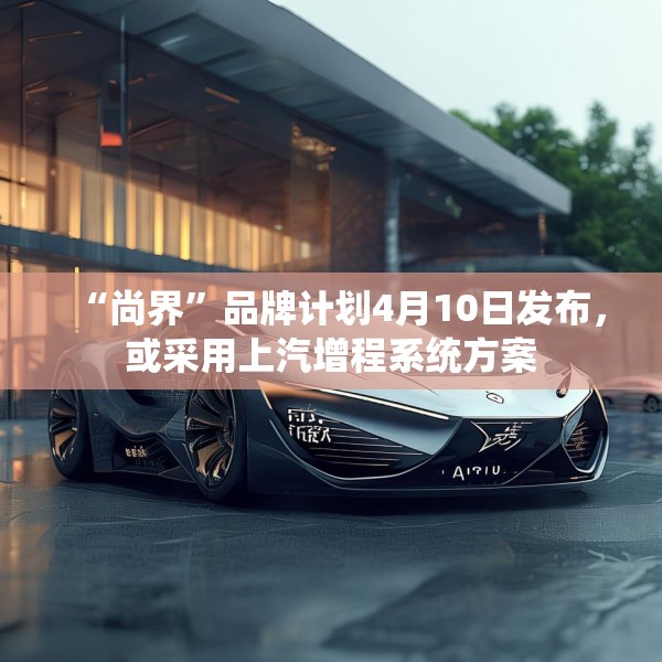 “尚界”品牌计划4月10日发布，或采用上汽增程系统方案