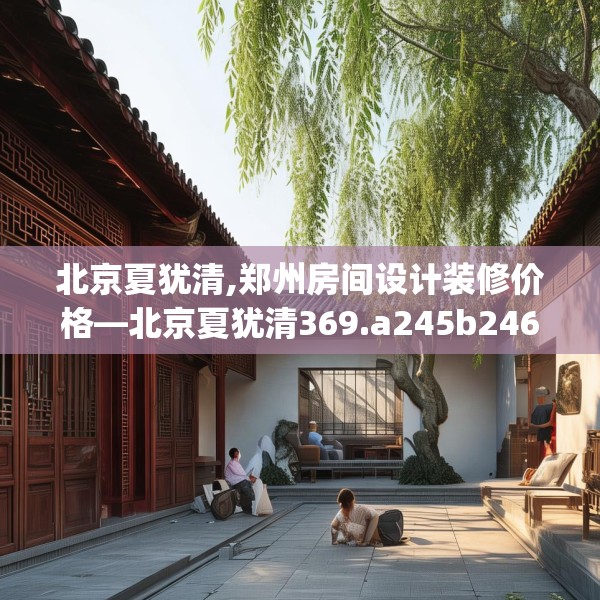 北京夏犹清,郑州房间设计装修价格—北京夏犹清369.a245b246c249fgy.256fghfd