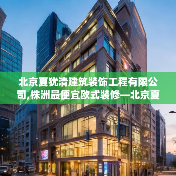 北京夏犹清建筑装饰工程有限公司,株洲最便宜欧式装修—北京夏犹清建筑装饰工程有限公司591.a467b468c471fgy.478fhsg