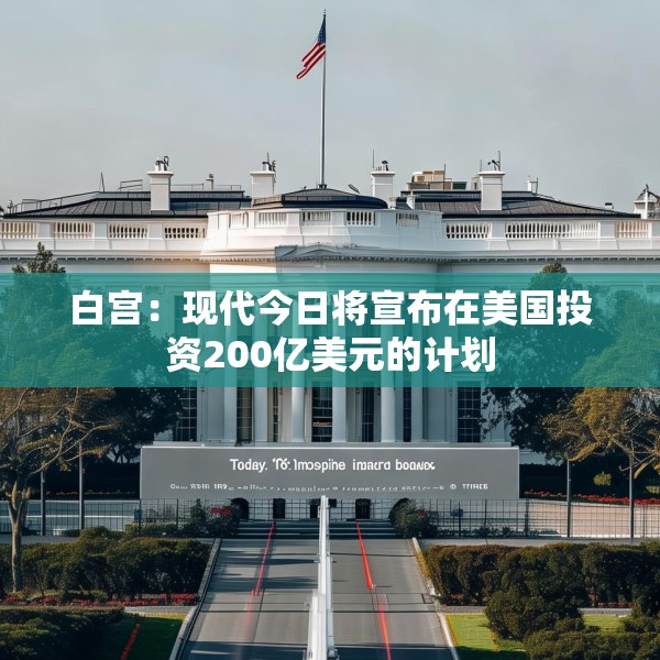 白宫：现代今日将宣布在美国投资200亿美元的计划