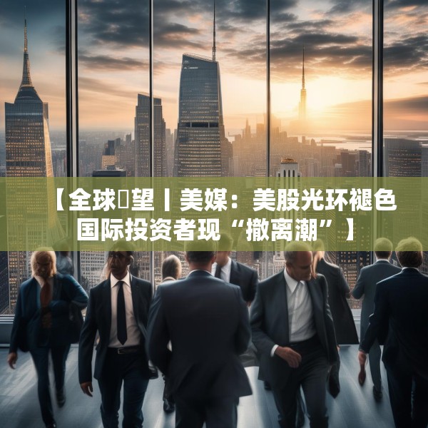 【全球瞭望丨美媒：美股光环褪色国际投资者现“撤离潮”】