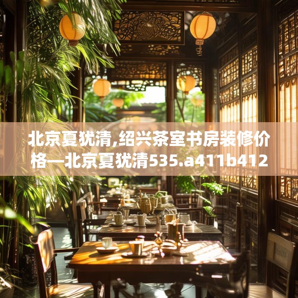 北京夏犹清,绍兴茶室书房装修价格—北京夏犹清535.a411b412c415fgy.422poiy