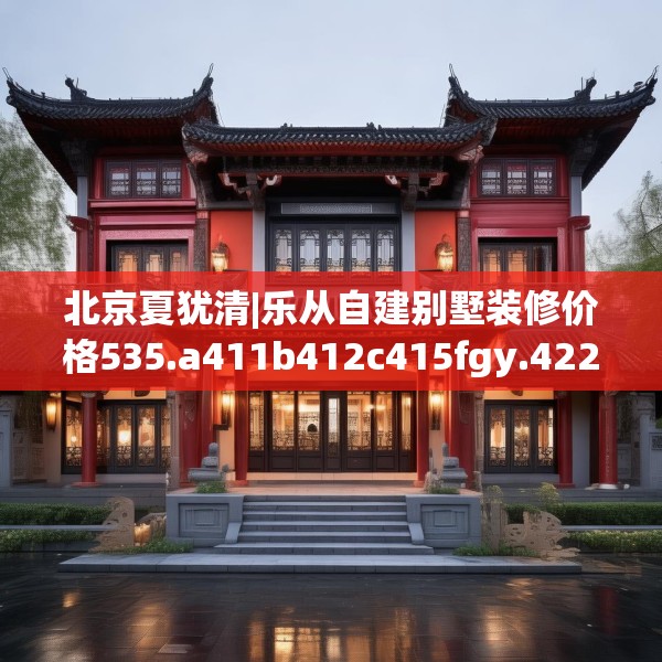 北京夏犹清|乐从自建别墅装修价格535.a411b412c415fgy.422poiy