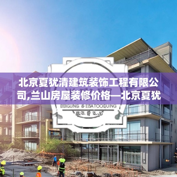 北京夏犹清建筑装饰工程有限公司,兰山房屋装修价格—北京夏犹清建筑装饰工程有限公司620.a496b497c500fgy.507wew