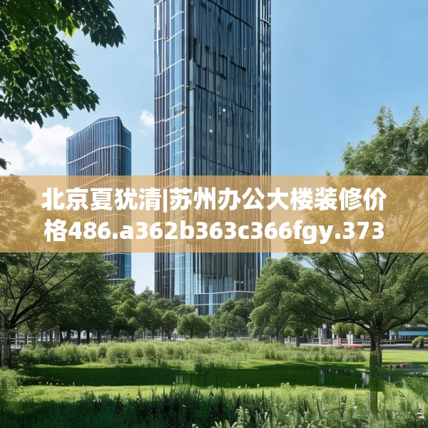 北京夏犹清|苏州办公大楼装修价格486.a362b363c366fgy.373nbn