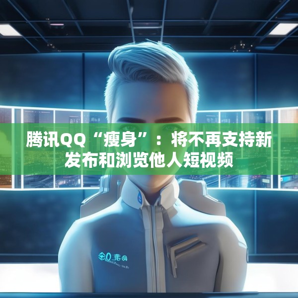 腾讯QQ“瘦身”：将不再支持新发布和浏览他人短视频
