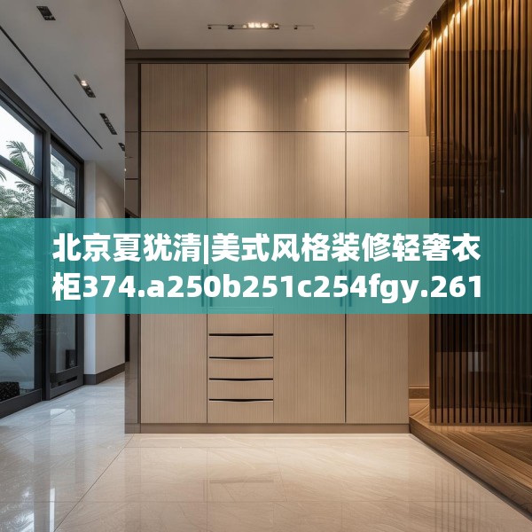 北京夏犹清|美式风格装修轻奢衣柜374.a250b251c254fgy.261xczxv