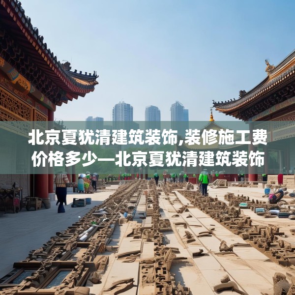 北京夏犹清建筑装饰,装修施工费价格多少—北京夏犹清建筑装饰610.a486b487c490fgy.497dewqe
