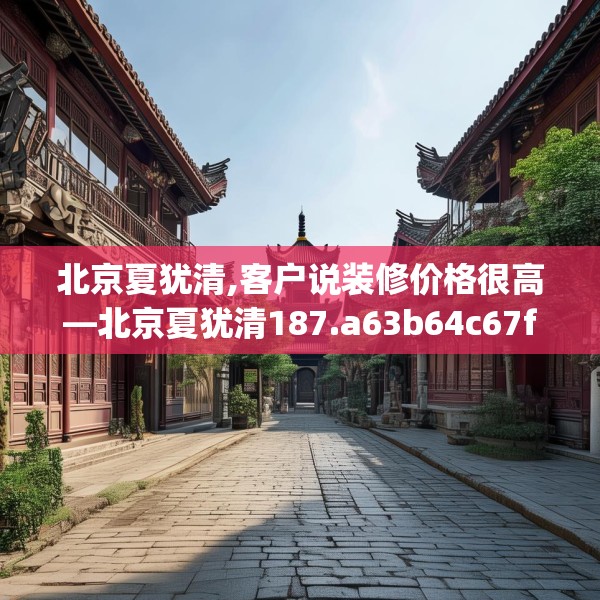 北京夏犹清,客户说装修价格很高—北京夏犹清187.a63b64c67fgy.74fdsfds