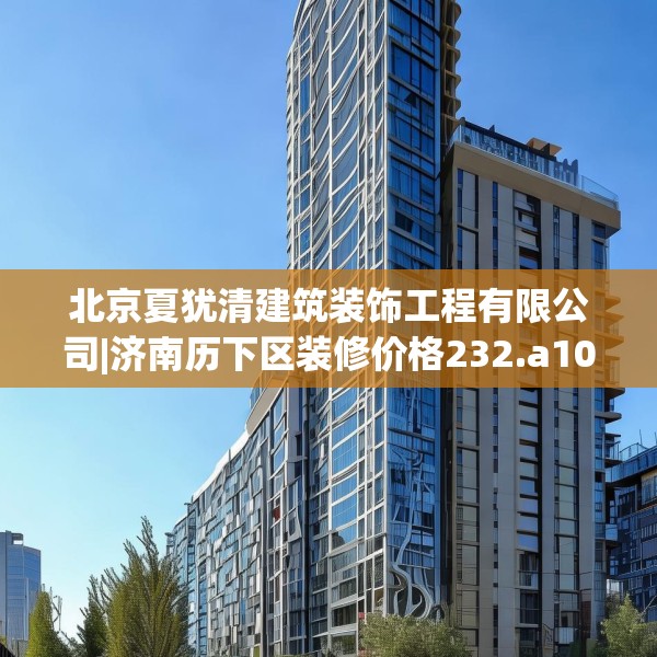 北京夏犹清建筑装饰工程有限公司|济南历下区装修价格232.a108b109c112fgy.119dewqe