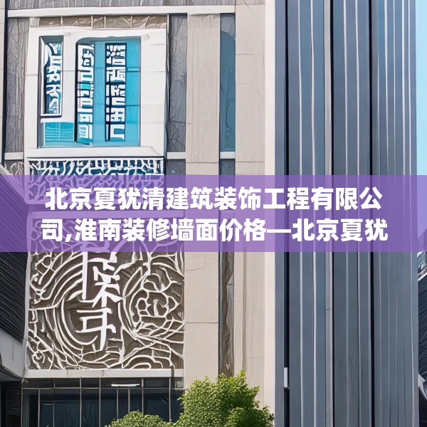 北京夏犹清建筑装饰工程有限公司,淮南装修墙面价格—北京夏犹清建筑装饰工程有限公司360.a236b237c240fgy.247nbn