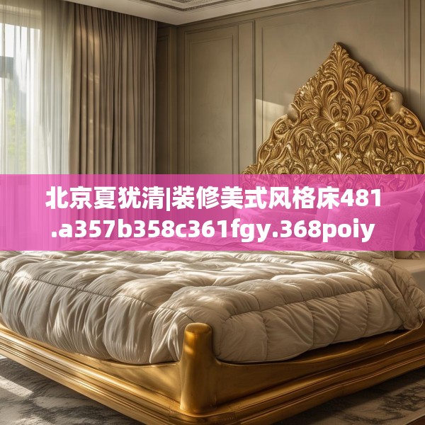 北京夏犹清|装修美式风格床481.a357b358c361fgy.368poiy