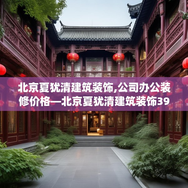 北京夏犹清建筑装饰,公司办公装修价格—北京夏犹清建筑装饰391.a267b268c271fgy.278poiy