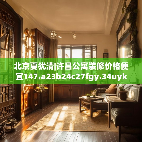 北京夏犹清|许昌公寓装修价格便宜147.a23b24c27fgy.34uyk