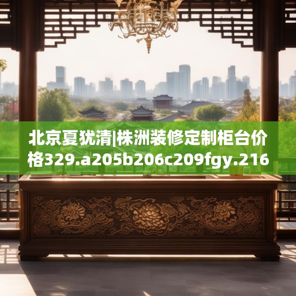北京夏犹清|株洲装修定制柜台价格329.a205b206c209fgy.216fds