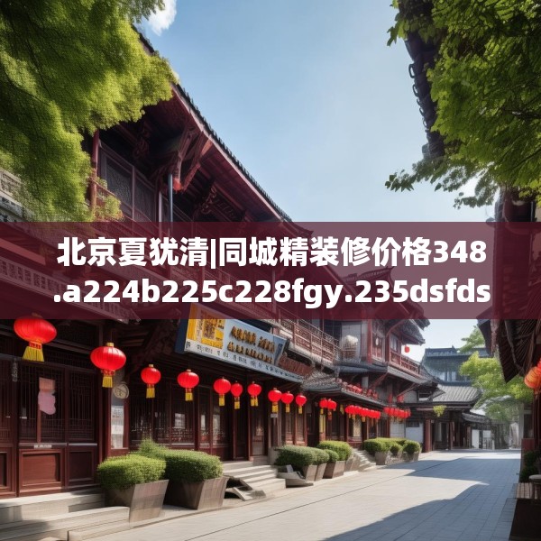 北京夏犹清|同城精装修价格348.a224b225c228fgy.235dsfds