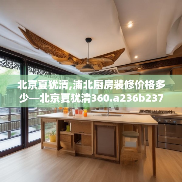 北京夏犹清,浦北厨房装修价格多少—北京夏犹清360.a236b237c240fgy.247nbn