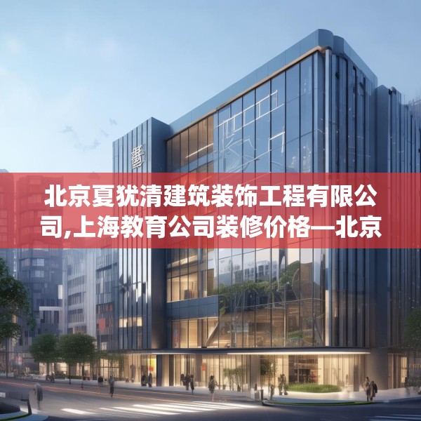 北京夏犹清建筑装饰工程有限公司,上海教育公司装修价格—北京夏犹清建筑装饰工程有限公司196.a72b73c76fgy.83dewqe