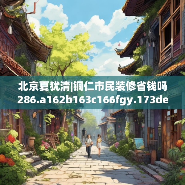 北京夏犹清|铜仁市民装修省钱吗286.a162b163c166fgy.173dewqe