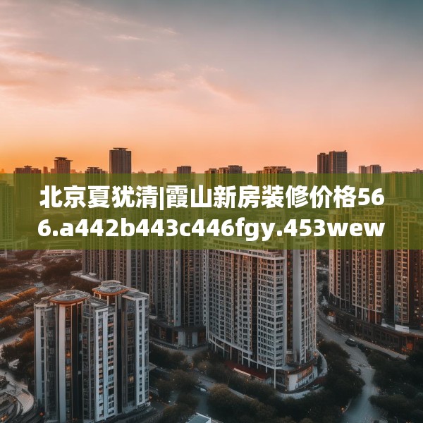 北京夏犹清|霞山新房装修价格566.a442b443c446fgy.453wew
