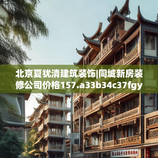 北京夏犹清建筑装饰|同城新房装修公司价格157.a33b34c37fgy.44poiy