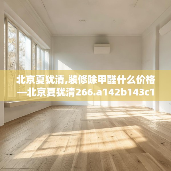 北京夏犹清,装修除甲醛什么价格—北京夏犹清266.a142b143c146fgy.153xczxv