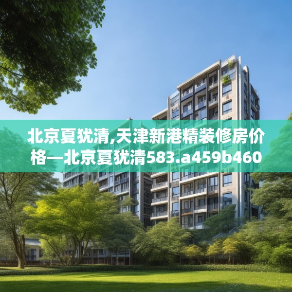 北京夏犹清,天津新港精装修房价格—北京夏犹清583.a459b460c463fgy.470fdsfds