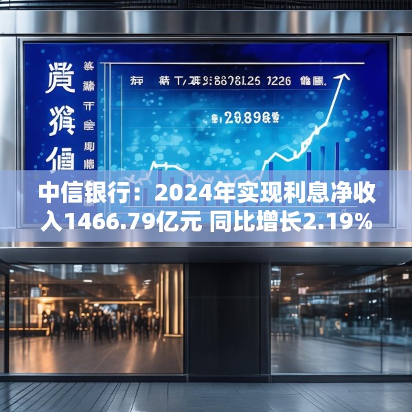 中信银行：2024年实现利息净收入1466.79亿元 同比增长2.19%