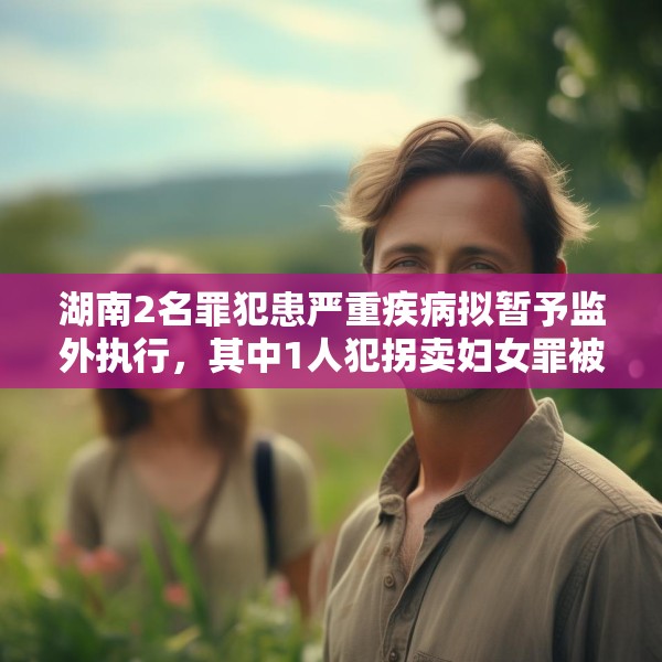 湖南2名罪犯患严重疾病拟暂予监外执行，其中1人犯拐卖妇女罪被判刑两年半