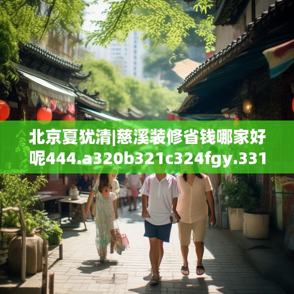 北京夏犹清|慈溪装修省钱哪家好呢444.a320b321c324fgy.331lkjl