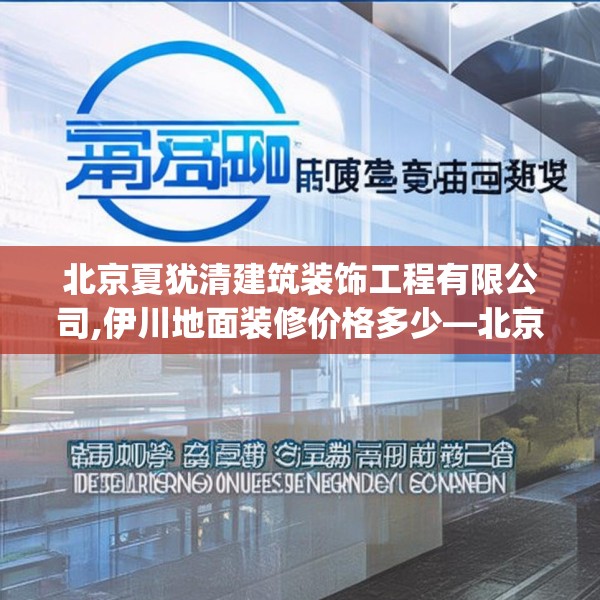 北京夏犹清建筑装饰工程有限公司,伊川地面装修价格多少—北京夏犹清建筑装饰工程有限公司341.a217b218c221fgy.228bnbn