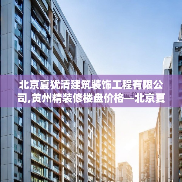 北京夏犹清建筑装饰工程有限公司,黄州精装修楼盘价格—北京夏犹清建筑装饰工程有限公司507.a383b384c387fgy.394uyk