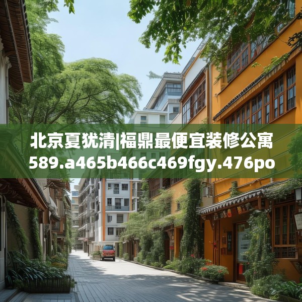北京夏犹清|福鼎最便宜装修公寓589.a465b466c469fgy.476poiy