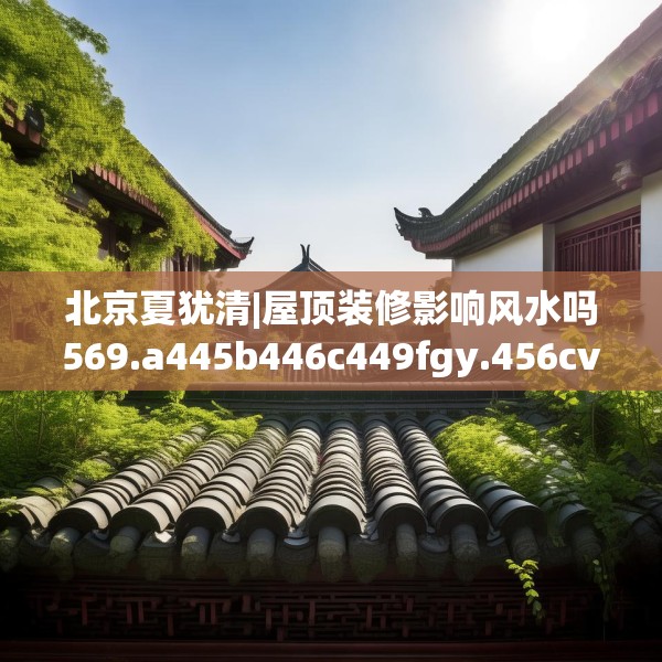 北京夏犹清|屋顶装修影响风水吗569.a445b446c449fgy.456cvcx