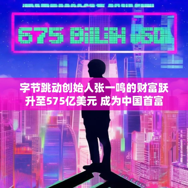 字节跳动创始人张一鸣的财富跃升至575亿美元 成为中国首富