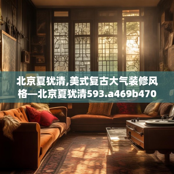 北京夏犹清,美式复古大气装修风格—北京夏犹清593.a469b470c473fgy.480bnbn