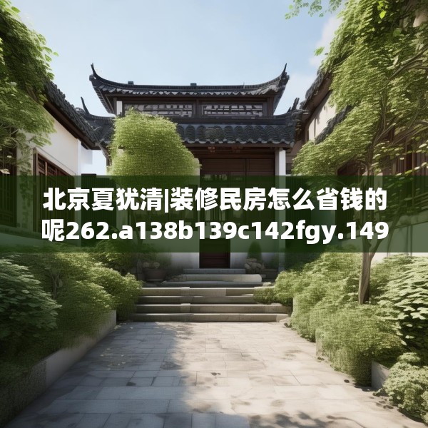 北京夏犹清|装修民房怎么省钱的呢262.a138b139c142fgy.149sdA
