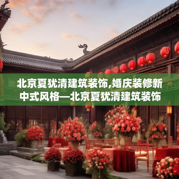 北京夏犹清建筑装饰,婚庆装修新中式风格—北京夏犹清建筑装饰323.a199b200c203fgy.210bnbn