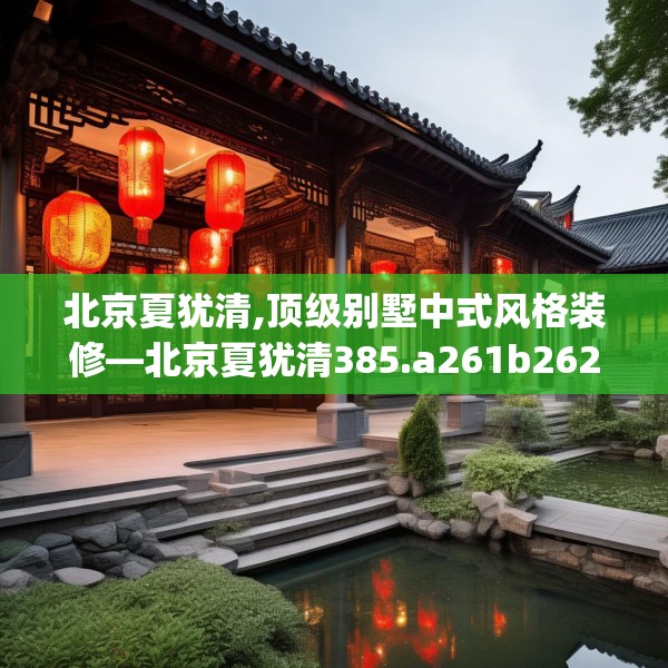 北京夏犹清,顶级别墅中式风格装修—北京夏犹清385.a261b262c265fgy.272fdsfds