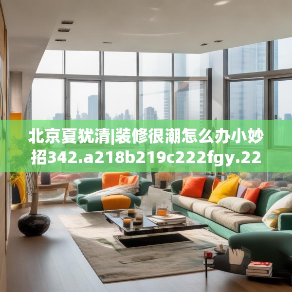 北京夏犹清|装修很潮怎么办小妙招342.a218b219c222fgy.229nbn
