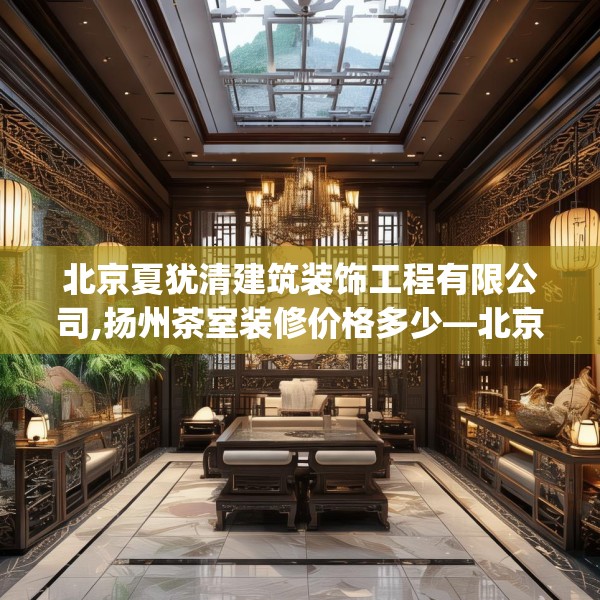 北京夏犹清建筑装饰工程有限公司,扬州茶室装修价格多少—北京夏犹清建筑装饰工程有限公司520.a396b397c400fgy.407dewqe