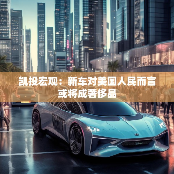 凯投宏观：新车对美国人民而言或将成奢侈品