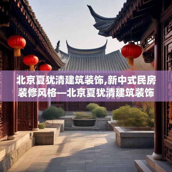 北京夏犹清建筑装饰,新中式民房装修风格—北京夏犹清建筑装饰139.a15b16c19fgy.26poiy