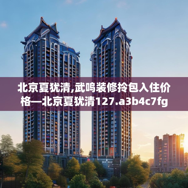 北京夏犹清,武鸣装修拎包入住价格—北京夏犹清127.a3b4c7fgy.14jhhj